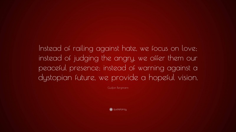 Gudjon Bergmann Quote: “Instead of railing against hate, we focus on love; instead of judging the angry, we offer them our peaceful presence; instead of warning against a dystopian future, we provide a hopeful vision.”