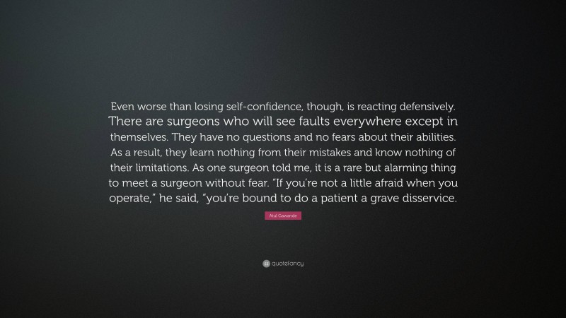 Atul Gawande Quote: “Even worse than losing self-confidence, though, is reacting defensively. There are surgeons who will see faults everywhere except in themselves. They have no questions and no fears about their abilities. As a result, they learn nothing from their mistakes and know nothing of their limitations. As one surgeon told me, it is a rare but alarming thing to meet a surgeon without fear. “If you’re not a little afraid when you operate,” he said, “you’re bound to do a patient a grave disservice.”