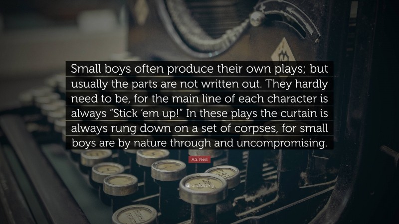 A.S. Neill Quote: “Small boys often produce their own plays; but usually the parts are not written out. They hardly need to be, for the main line of each character is always “Stick ‘em up!” In these plays the curtain is always rung down on a set of corpses, for small boys are by nature through and uncompromising.”