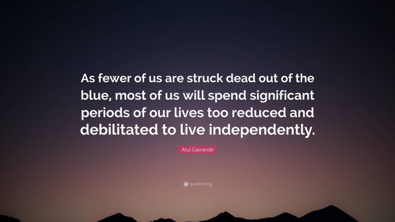Atul Gawande Quote: “As fewer of us are struck dead out of the blue, most of us will spend significant periods of our lives too reduced and debilitated to live independently.”