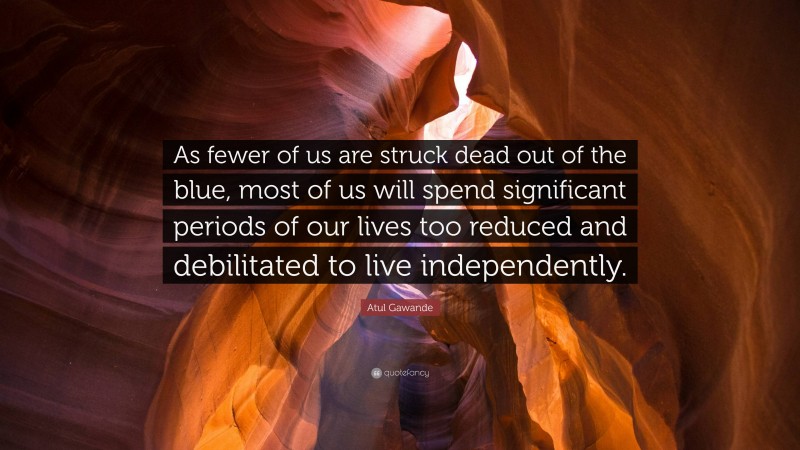 Atul Gawande Quote: “As fewer of us are struck dead out of the blue, most of us will spend significant periods of our lives too reduced and debilitated to live independently.”