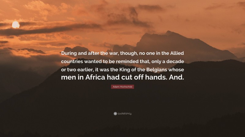 Adam Hochschild Quote: “During and after the war, though, no one in the Allied countries wanted to be reminded that, only a decade or two earlier, it was the King of the Belgians whose men in Africa had cut off hands. And.”