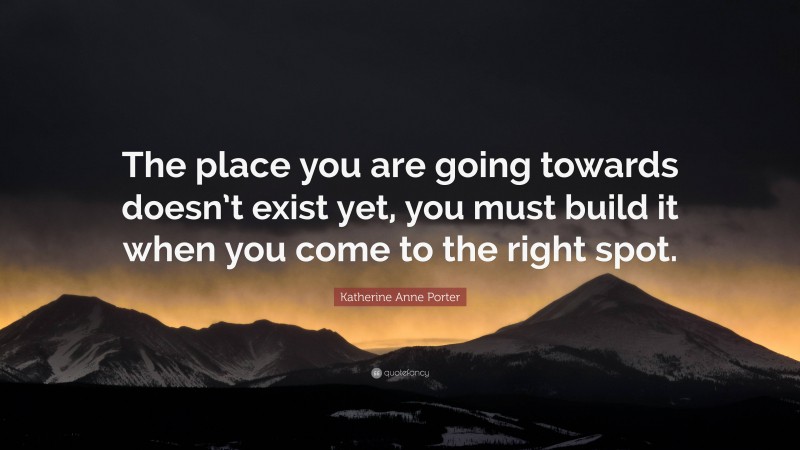 Katherine Anne Porter Quote: “The place you are going towards doesn’t exist yet, you must build it when you come to the right spot.”