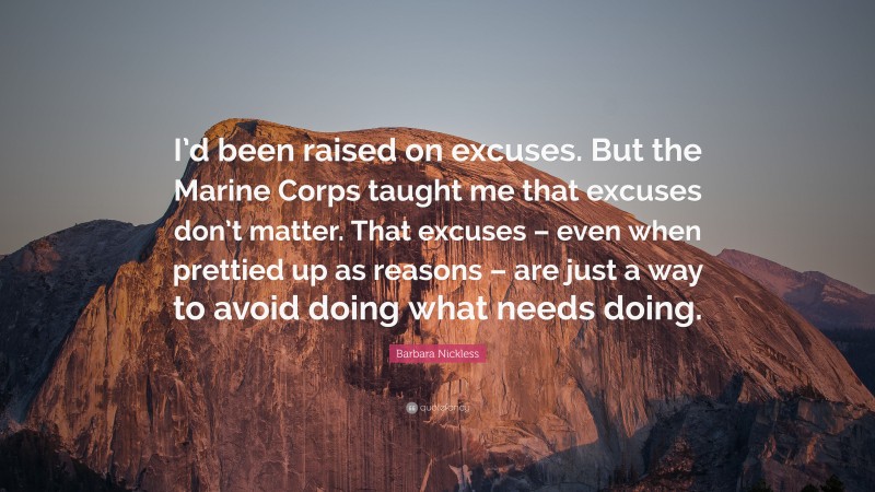 Barbara Nickless Quote: “I’d been raised on excuses. But the Marine Corps taught me that excuses don’t matter. That excuses – even when prettied up as reasons – are just a way to avoid doing what needs doing.”