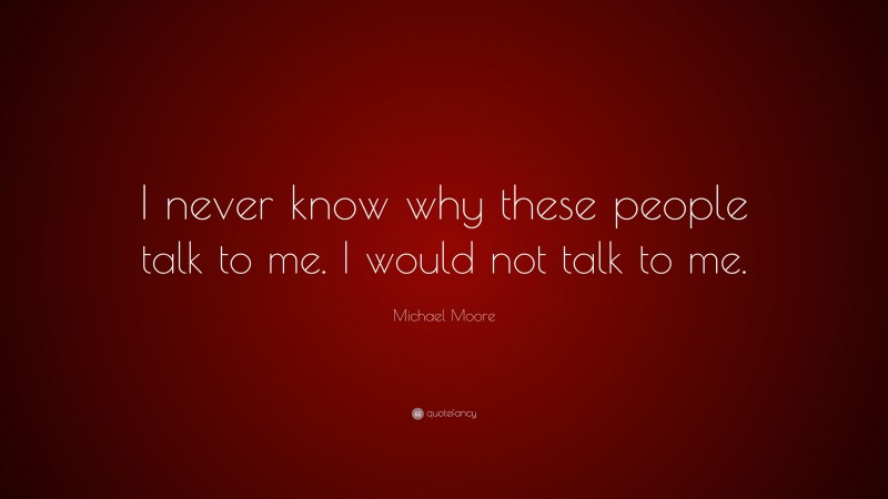 Michael Moore Quote: “I never know why these people talk to me. I would not talk to me.”