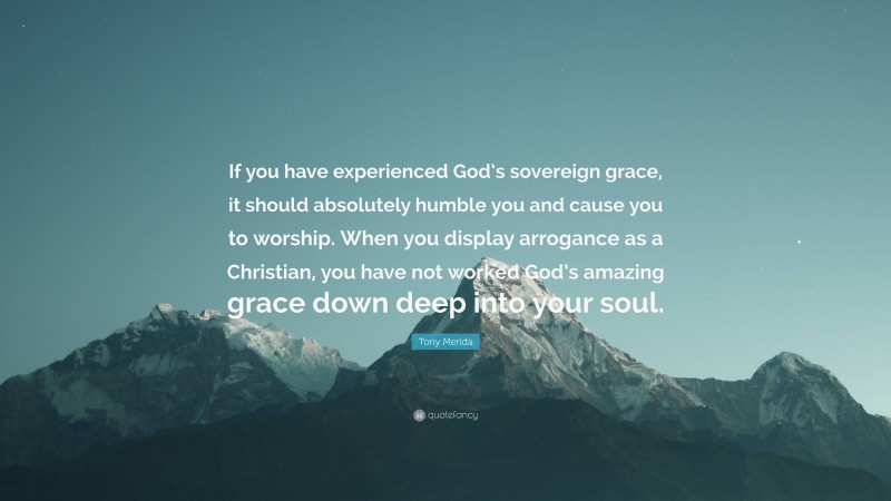 Tony Merida Quote: “If you have experienced God’s sovereign grace, it should absolutely humble you and cause you to worship. When you display arrogance as a Christian, you have not worked God’s amazing grace down deep into your soul.”