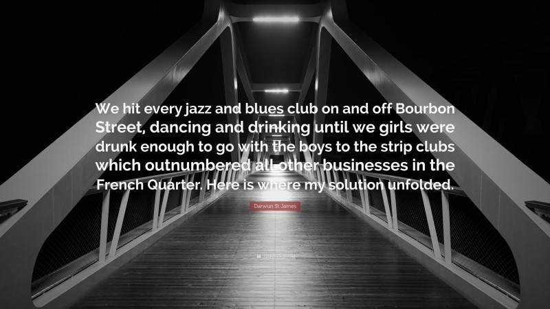 Darwun St James Quote: “We hit every jazz and blues club on and off Bourbon Street, dancing and drinking until we girls were drunk enough to go with the boys to the strip clubs which outnumbered all other businesses in the French Quarter. Here is where my solution unfolded.”