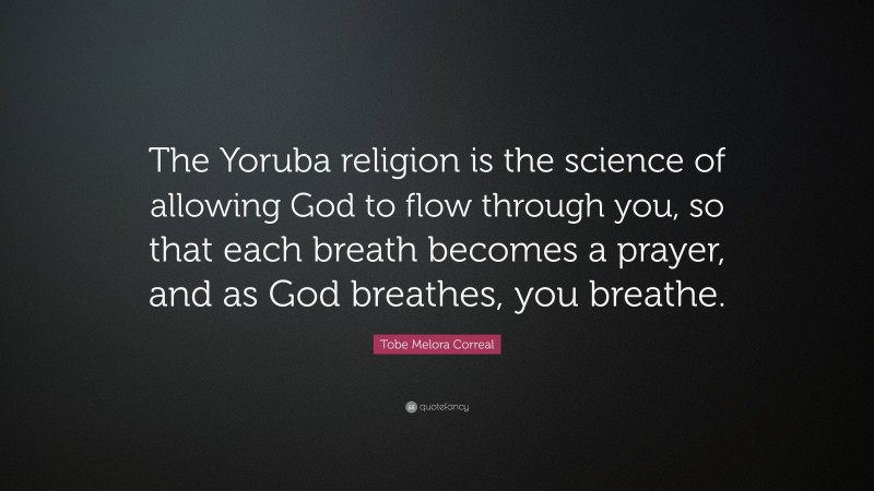 Tobe Melora Correal Quote: “The Yoruba religion is the science of allowing God to flow through you, so that each breath becomes a prayer, and as God breathes, you breathe.”