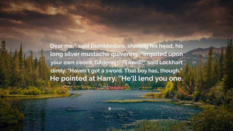 J.K. Rowling Quote: “Dear me,” said Dumbledore, shaking his head, his long silver mustache quivering. “Impaled upon your own sword, Gilderoy!” “Sword?” said Lockhart dimly. “Haven’t got a sword. That boy has, though.” He pointed at Harry. “He’ll lend you one.”