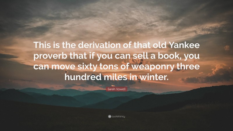 Sarah Vowell Quote: “This is the derivation of that old Yankee proverb that if you can sell a book, you can move sixty tons of weaponry three hundred miles in winter.”