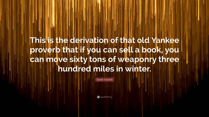 Sarah Vowell Quote: “This is the derivation of that old Yankee proverb that if you can sell a book, you can move sixty tons of weaponry three hundred miles in winter.”