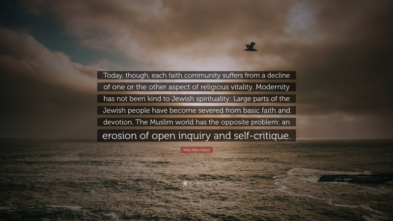 Yossi Klein Halevi Quote: “Today, though, each faith community suffers from a decline of one or the other aspect of religious vitality. Modernity has not been kind to Jewish spirituality: Large parts of the Jewish people have become severed from basic faith and devotion. The Muslim world has the opposite problem: an erosion of open inquiry and self-critique.”