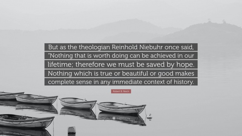 Robert B. Reich Quote: “But as the theologian Reinhold Niebuhr once said, “Nothing that is worth doing can be achieved in our lifetime; therefore we must be saved by hope. Nothing which is true or beautiful or good makes complete sense in any immediate context of history.”