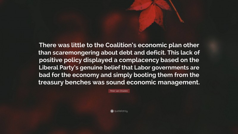 Peter van Onselen Quote: “There was little to the Coalition’s economic plan other than scaremongering about debt and deficit. This lack of positive policy displayed a complacency based on the Liberal Party’s genuine belief that Labor governments are bad for the economy and simply booting them from the treasury benches was sound economic management.”