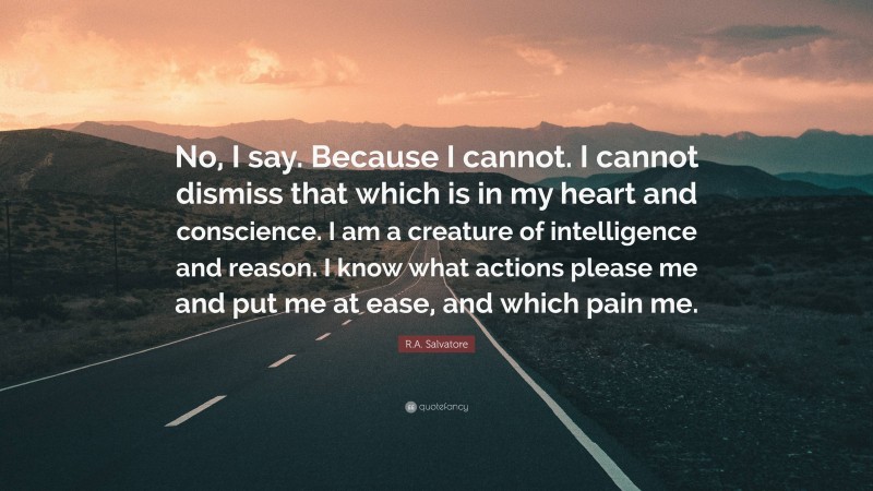 R.A. Salvatore Quote: “No, I say. Because I cannot. I cannot dismiss that which is in my heart and conscience. I am a creature of intelligence and reason. I know what actions please me and put me at ease, and which pain me.”