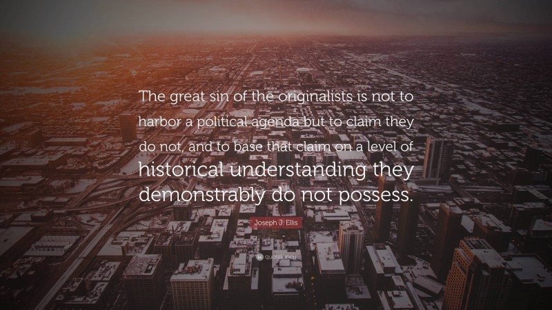 Joseph J. Ellis Quote: “The great sin of the originalists is not to harbor a political agenda but to claim they do not, and to base that claim on a level of historical understanding they demonstrably do not possess.”