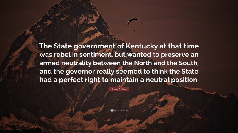 Ulysses S. Grant Quote: “The State government of Kentucky at that time was rebel in sentiment, but wanted to preserve an armed neutrality between the North and the South, and the governor really seemed to think the State had a perfect right to maintain a neutral position.”