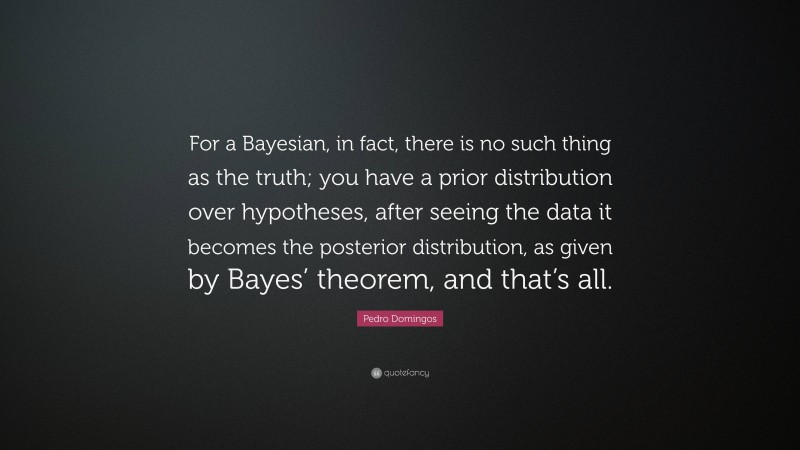 Pedro Domingos Quote: “For a Bayesian, in fact, there is no such thing as the truth; you have a prior distribution over hypotheses, after seeing the data it becomes the posterior distribution, as given by Bayes’ theorem, and that’s all.”