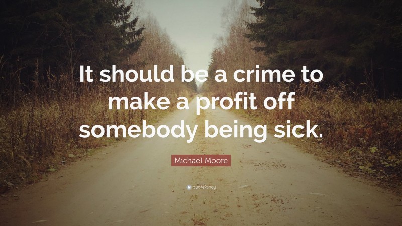 Michael Moore Quote: “It should be a crime to make a profit off somebody being sick.”