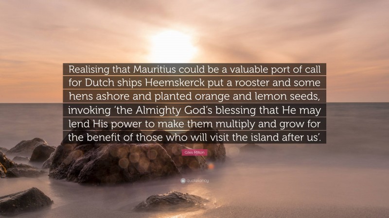 Giles Milton Quote: “Realising that Mauritius could be a valuable port of call for Dutch ships Heemskerck put a rooster and some hens ashore and planted orange and lemon seeds, invoking ‘the Almighty God’s blessing that He may lend His power to make them multiply and grow for the benefit of those who will visit the island after us’.”