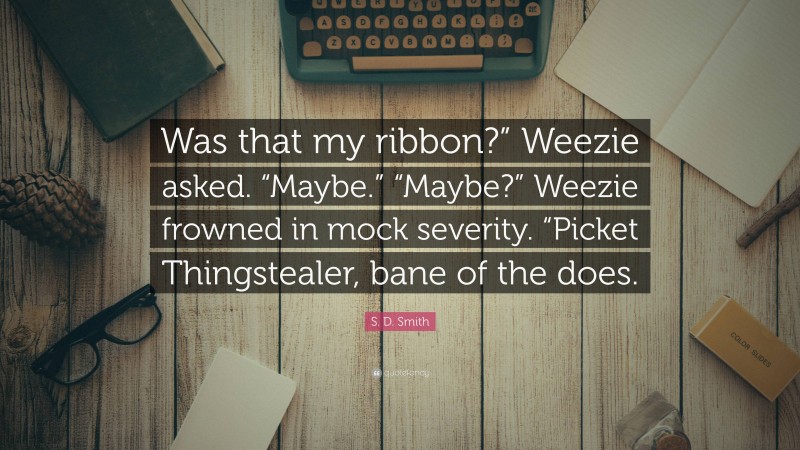 S. D. Smith Quote: “Was that my ribbon?” Weezie asked. “Maybe.” “Maybe?” Weezie frowned in mock severity. “Picket Thingstealer, bane of the does.”