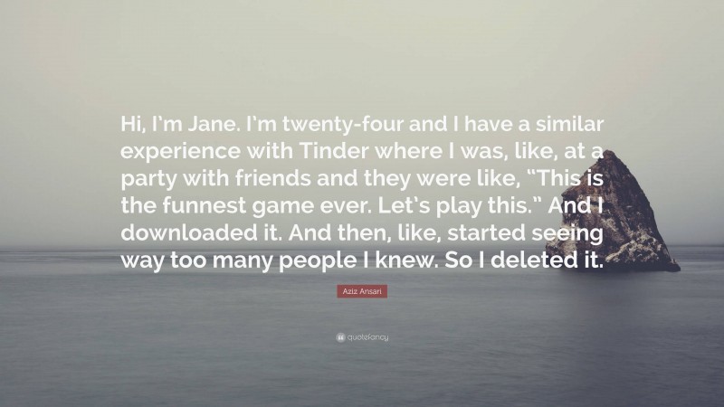 Aziz Ansari Quote: “Hi, I’m Jane. I’m twenty-four and I have a similar experience with Tinder where I was, like, at a party with friends and they were like, “This is the funnest game ever. Let’s play this.” And I downloaded it. And then, like, started seeing way too many people I knew. So I deleted it.”