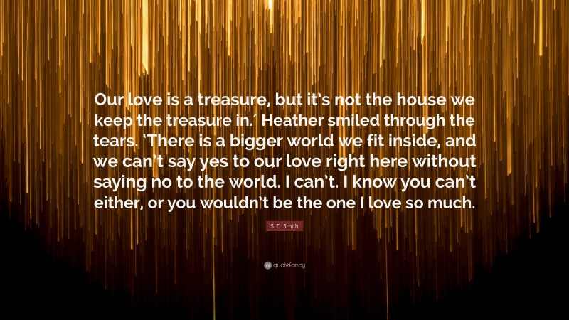 S. D. Smith Quote: “Our love is a treasure, but it’s not the house we keep the treasure in.′ Heather smiled through the tears. ‘There is a bigger world we fit inside, and we can’t say yes to our love right here without saying no to the world. I can’t. I know you can’t either, or you wouldn’t be the one I love so much.”