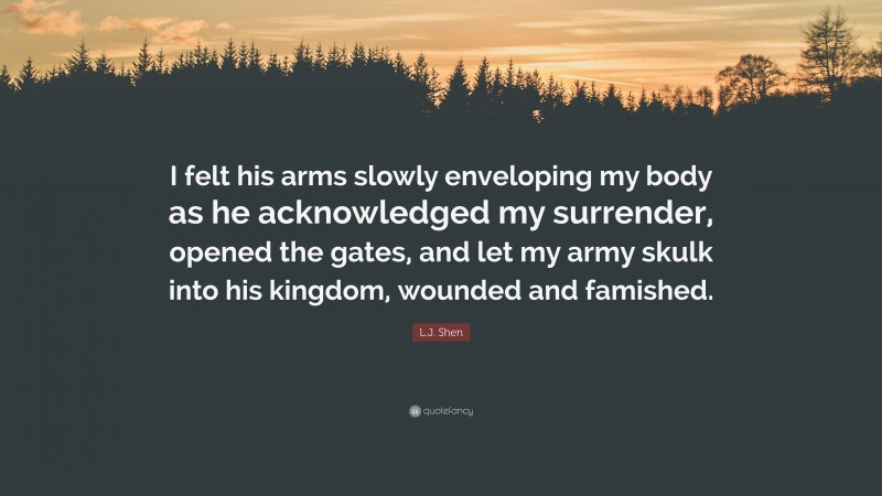 L.J. Shen Quote: “I felt his arms slowly enveloping my body as he acknowledged my surrender, opened the gates, and let my army skulk into his kingdom, wounded and famished.”