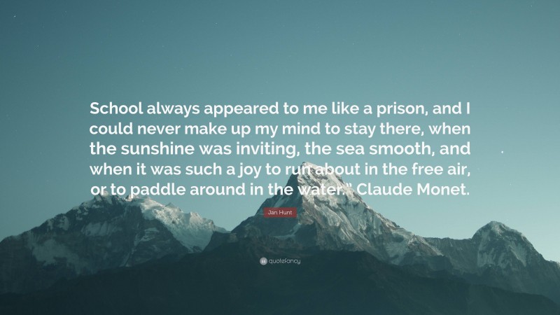 Jan Hunt Quote: “School always appeared to me like a prison, and I could never make up my mind to stay there, when the sunshine was inviting, the sea smooth, and when it was such a joy to run about in the free air, or to paddle around in the water.” Claude Monet.”