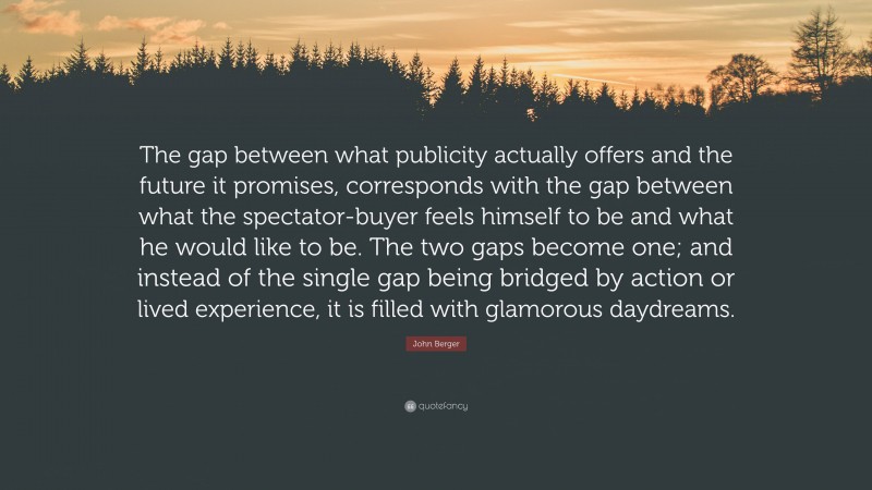 John Berger Quote: “The gap between what publicity actually offers and the future it promises, corresponds with the gap between what the spectator-buyer feels himself to be and what he would like to be. The two gaps become one; and instead of the single gap being bridged by action or lived experience, it is filled with glamorous daydreams.”