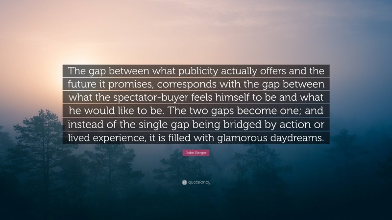 John Berger Quote: “The gap between what publicity actually offers and the future it promises, corresponds with the gap between what the spectator-buyer feels himself to be and what he would like to be. The two gaps become one; and instead of the single gap being bridged by action or lived experience, it is filled with glamorous daydreams.”