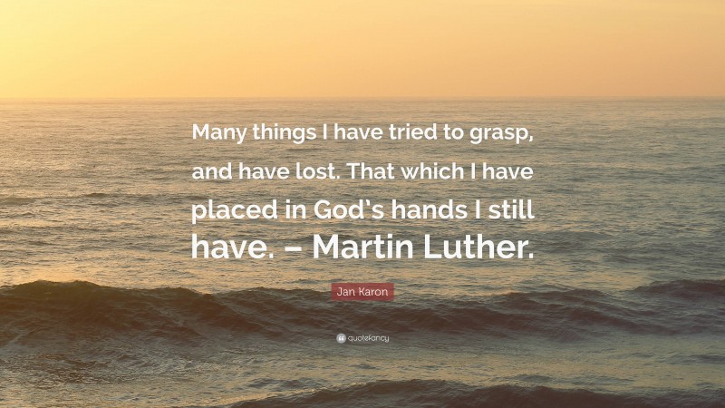 Jan Karon Quote: “Many things I have tried to grasp, and have lost. That which I have placed in God’s hands I still have. – Martin Luther.”