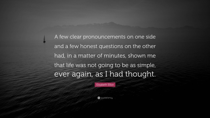 Elisabeth Elliot Quote: “A few clear pronouncements on one side and a few honest questions on the other had, in a matter of minutes, shown me that life was not going to be as simple, ever again, as I had thought.”