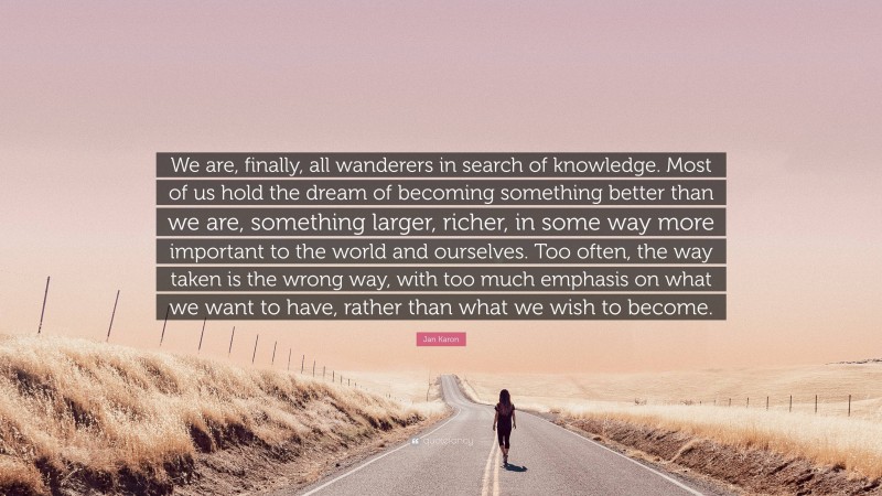 Jan Karon Quote: “We are, finally, all wanderers in search of knowledge. Most of us hold the dream of becoming something better than we are, something larger, richer, in some way more important to the world and ourselves. Too often, the way taken is the wrong way, with too much emphasis on what we want to have, rather than what we wish to become.”