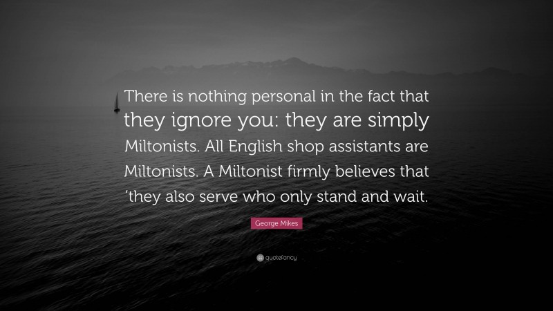 George Mikes Quote: “There is nothing personal in the fact that they ignore you: they are simply Miltonists. All English shop assistants are Miltonists. A Miltonist firmly believes that ’they also serve who only stand and wait.”