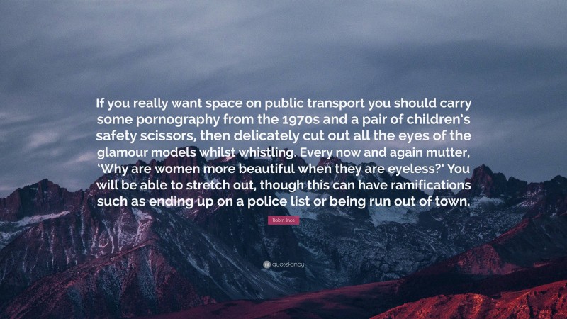 Robin Ince Quote: “If you really want space on public transport you should carry some pornography from the 1970s and a pair of children’s safety scissors, then delicately cut out all the eyes of the glamour models whilst whistling. Every now and again mutter, ‘Why are women more beautiful when they are eyeless?’ You will be able to stretch out, though this can have ramifications such as ending up on a police list or being run out of town.”