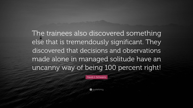 David J. Schwartz Quote: “The trainees also discovered something else that is tremendously significant. They discovered that decisions and observations made alone in managed solitude have an uncanny way of being 100 percent right!”