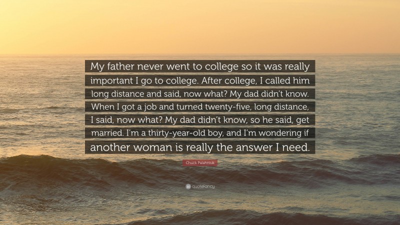 Chuck Palahniuk Quote: “My father never went to college so it was really important I go to college. After college, I called him long distance and said, now what? My dad didn’t know. When I got a job and turned twenty-five, long distance, I said, now what? My dad didn’t know, so he said, get married. I’m a thirty-year-old boy, and I’m wondering if another woman is really the answer I need.”