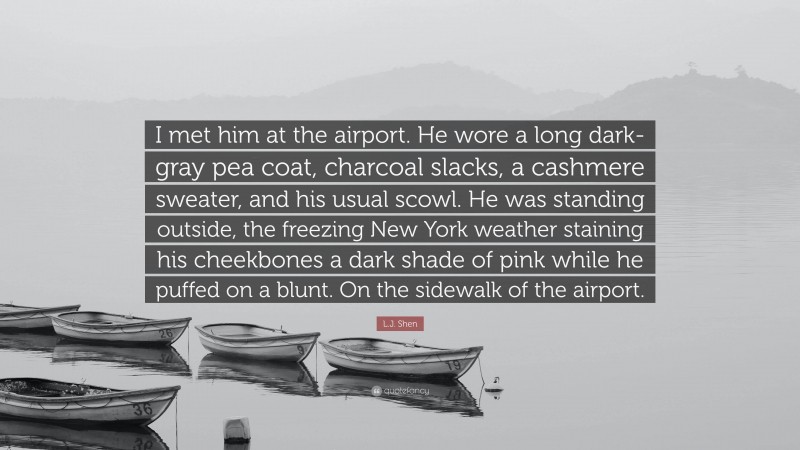 L.J. Shen Quote: “I met him at the airport. He wore a long dark-gray pea coat, charcoal slacks, a cashmere sweater, and his usual scowl. He was standing outside, the freezing New York weather staining his cheekbones a dark shade of pink while he puffed on a blunt. On the sidewalk of the airport.”