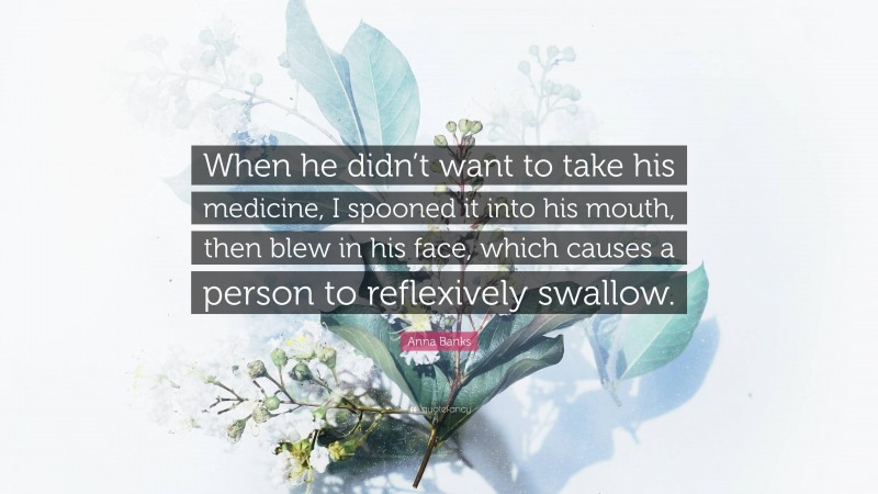 Anna Banks Quote: “When he didn’t want to take his medicine, I spooned it into his mouth, then blew in his face, which causes a person to reflexively swallow.”