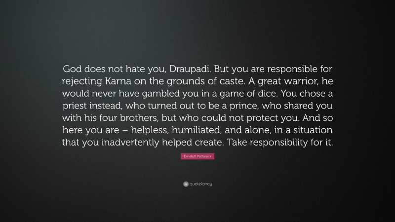 Devdutt Pattanaik Quote: “God does not hate you, Draupadi. But you are responsible for rejecting Karna on the grounds of caste. A great warrior, he would never have gambled you in a game of dice. You chose a priest instead, who turned out to be a prince, who shared you with his four brothers, but who could not protect you. And so here you are – helpless, humiliated, and alone, in a situation that you inadvertently helped create. Take responsibility for it.”