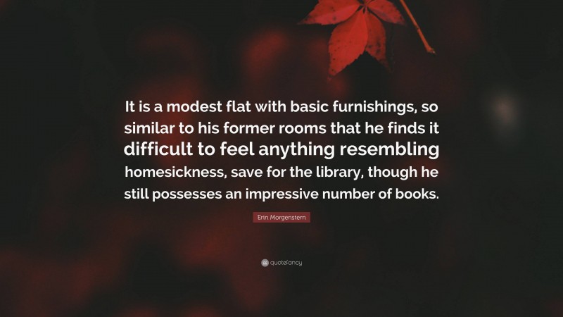 Erin Morgenstern Quote: “It is a modest flat with basic furnishings, so similar to his former rooms that he finds it difficult to feel anything resembling homesickness, save for the library, though he still possesses an impressive number of books.”