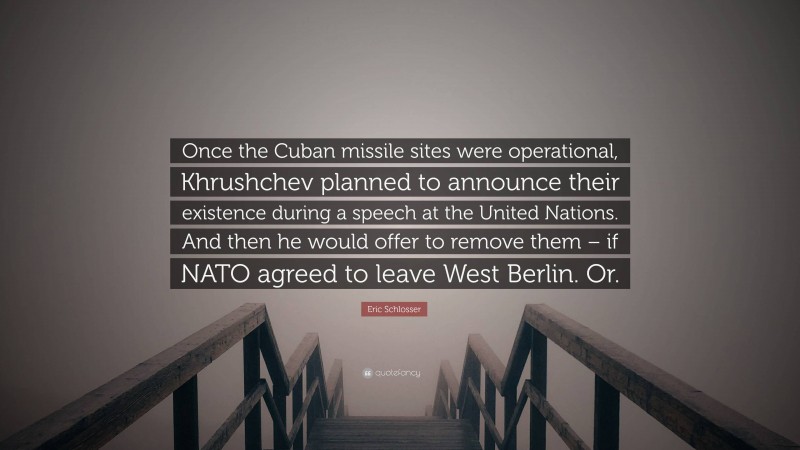 Eric Schlosser Quote: “Once the Cuban missile sites were operational, Khrushchev planned to announce their existence during a speech at the United Nations. And then he would offer to remove them – if NATO agreed to leave West Berlin. Or.”