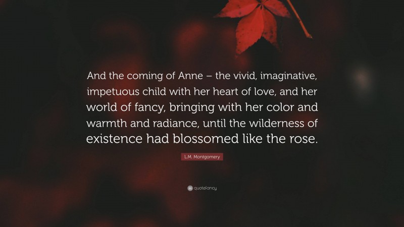 L.M. Montgomery Quote: “And the coming of Anne – the vivid, imaginative, impetuous child with her heart of love, and her world of fancy, bringing with her color and warmth and radiance, until the wilderness of existence had blossomed like the rose.”