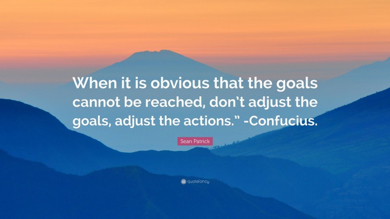 Sean Patrick Quote: “When it is obvious that the goals cannot be reached, don’t adjust the goals, adjust the actions.” -Confucius.”