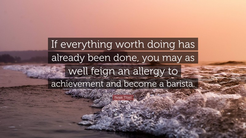 Peter Thiel Quote: “If everything worth doing has already been done, you may as well feign an allergy to achievement and become a barista.”