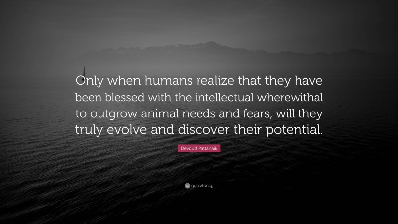 Devdutt Pattanaik Quote: “Only when humans realize that they have been blessed with the intellectual wherewithal to outgrow animal needs and fears, will they truly evolve and discover their potential.”