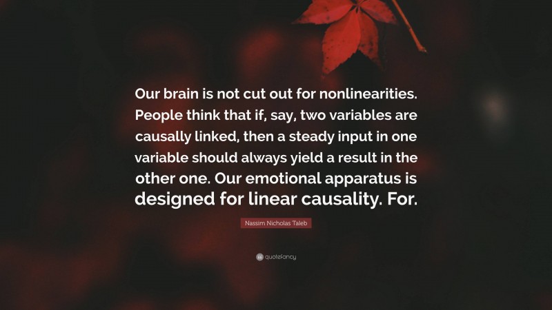 Nassim Nicholas Taleb Quote: “Our brain is not cut out for nonlinearities. People think that if, say, two variables are causally linked, then a steady input in one variable should always yield a result in the other one. Our emotional apparatus is designed for linear causality. For.”