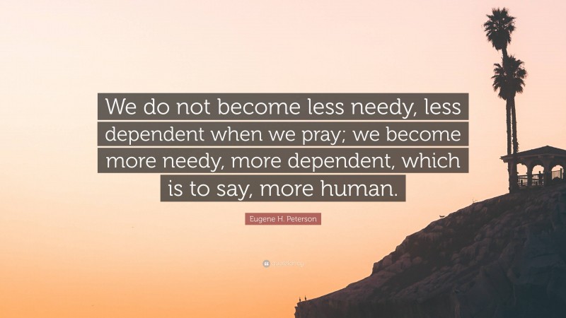 Eugene H. Peterson Quote: “We do not become less needy, less dependent when we pray; we become more needy, more dependent, which is to say, more human.”