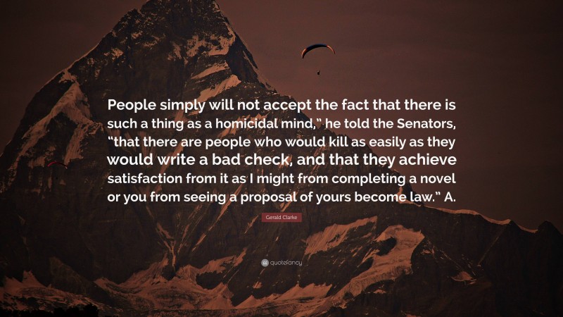 Gerald Clarke Quote: “People simply will not accept the fact that there is such a thing as a homicidal mind,” he told the Senators, “that there are people who would kill as easily as they would write a bad check, and that they achieve satisfaction from it as I might from completing a novel or you from seeing a proposal of yours become law.” A.”